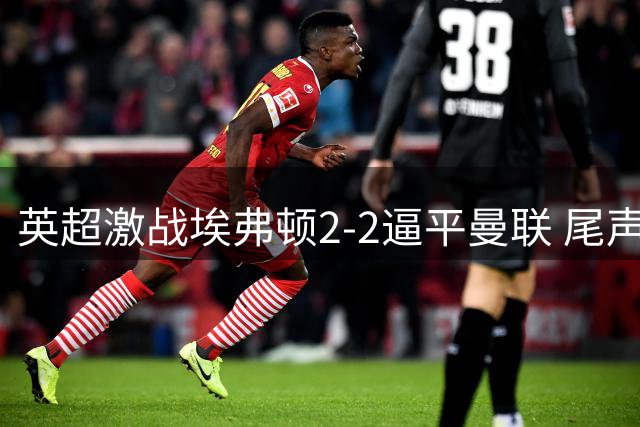 英超激战埃弗顿2-2逼平曼联 尾声阶段双方互献绝杀